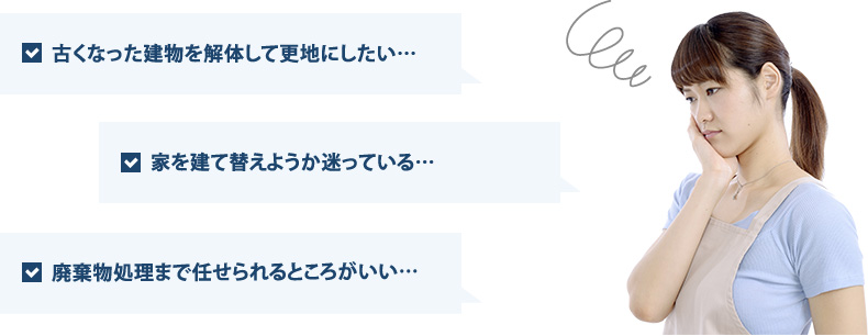 「古くなった建物を解体して更地にしたい…」「家を建て替えようか迷っている…」「廃棄物処理まで任せられるところがいい…」