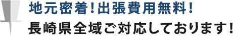 地元密着！出張費用無料！長崎県全域ご対応しております！